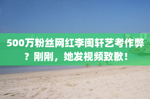 500萬粉絲網(wǎng)紅李閩軒藝考作液壓動力機械,元件制造弊？剛剛，她發(fā)視頻致歉！