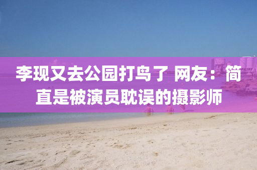 李現(xiàn)又去公園打鳥了 網(wǎng)友：簡直是被演員耽誤的攝影師液壓動力機械,元件制造