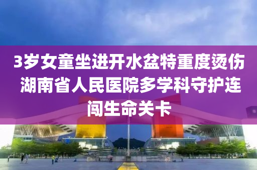 3歲女童坐進(jìn)開(kāi)水盆特重度燙傷 湖南省人民醫(yī)院多學(xué)科守護(hù)連闖生命關(guān)卡液壓動(dòng)力機(jī)械,元件制造