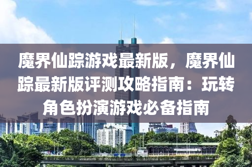 魔界仙蹤游戲最新版，魔界仙蹤最新版評(píng)測(cè)攻略指南：玩轉(zhuǎn)角色扮演游戲必液壓動(dòng)力機(jī)械,元件制造備指南