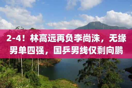 2-4！林高遠(yuǎn)再負(fù)李尚洙，無(wú)緣男單四強(qiáng)，國(guó)乒男線(xiàn)僅剩向鵬液壓動(dòng)力機(jī)械,元件制造
