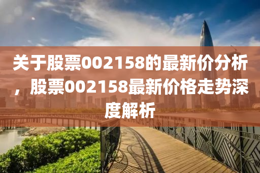 關于股票002158的最新價分析，股票002158最新價格走勢深度解析液壓動力機械,元件制造