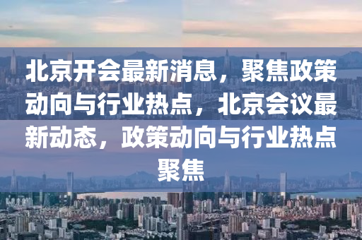 北京開(kāi)會(huì)最新消息，聚焦政策動(dòng)向與行業(yè)熱點(diǎn)，北京會(huì)議最新動(dòng)態(tài)，政策液壓動(dòng)力機(jī)械,元件制造動(dòng)向與行業(yè)熱點(diǎn)聚焦