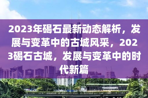 2023年碣石最新動(dòng)態(tài)解析，發(fā)展與變革中的古城風(fēng)采，2023碣石古城，液壓動(dòng)力機(jī)械,元件制造發(fā)展與變革中的時(shí)代新篇