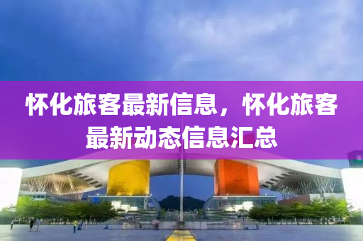 懷化旅客最新信息，懷化旅客最新動(dòng)態(tài)信息匯總液壓動(dòng)力機(jī)械,元件制造