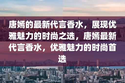 唐嫣的最新代言香水，展現(xiàn)優(yōu)雅魅力的時尚之選，唐嫣最新代言香水，優(yōu)雅魅力的時尚首選液壓動力機(jī)械,元件制造