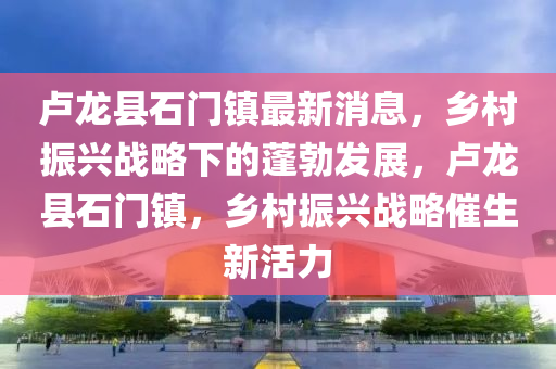 盧龍縣石門鎮(zhèn)最新消息，鄉(xiāng)村振興戰(zhàn)略下的蓬勃發(fā)展，盧龍縣石門鎮(zhèn)，鄉(xiāng)村振興戰(zhàn)略催生新活液壓動力機(jī)械,元件制造力