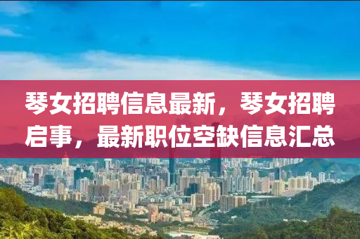 琴女招聘信息最新，琴女招聘啟事，最新職位空缺信息匯總液壓動力機(jī)械,元件制造