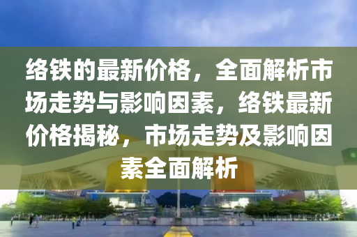 絡(luò)鐵的最新價(jià)格，全面解析市場走勢與影響因素，絡(luò)鐵最新價(jià)格揭秘，市場走勢及液壓動力機(jī)械,元件制造影響因素全面解析