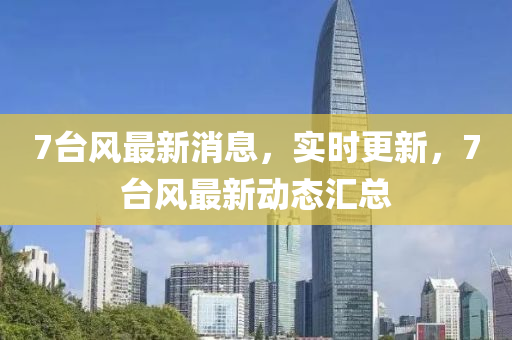 7臺(tái)風(fēng)最新消息，實(shí)時(shí)更新，7臺(tái)風(fēng)最新動(dòng)態(tài)匯總液壓動(dòng)力機(jī)械,元件制造