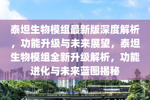 泰坦生物模組最新版深度解析，功能升級與未來展望，泰坦生物模組全新升級解析，功能進化與未來藍圖揭秘液壓動力機械,元件制造