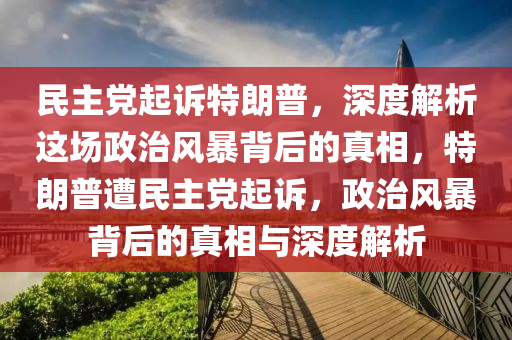 民主黨起訴特朗普，深度解析這場政治風(fēng)暴背后的真相，特朗普遭民主黨起訴，政治風(fēng)暴背后的真相與深度解析液壓動力機械,元件制造