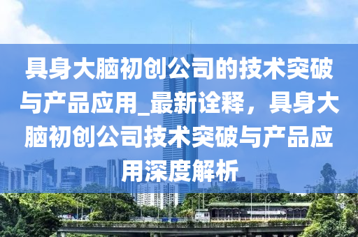 具身大腦初創(chuàng)公司的技術(shù)突破與產(chǎn)品應(yīng)用_最新詮釋，具身大腦初創(chuàng)公司技術(shù)突破與產(chǎn)品應(yīng)用深度解析液壓動(dòng)力機(jī)械,元件制造