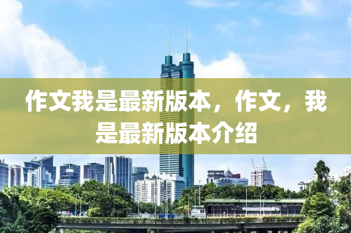 作文我是最新版本，作文，我是最新版本介紹液壓動力機械,元件制造