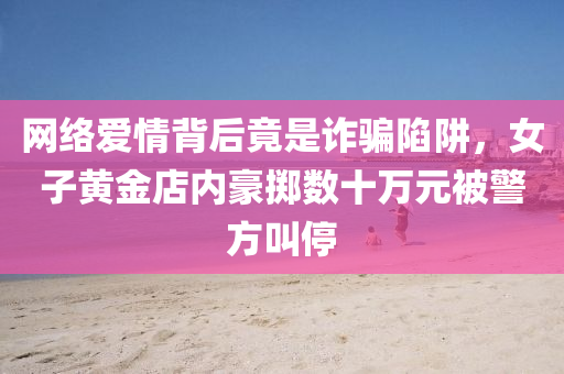 網(wǎng)絡(luò)愛情背后竟是詐騙陷阱液壓動(dòng)力機(jī)械,元件制造，女子黃金店內(nèi)豪擲數(shù)十萬元被警方叫停