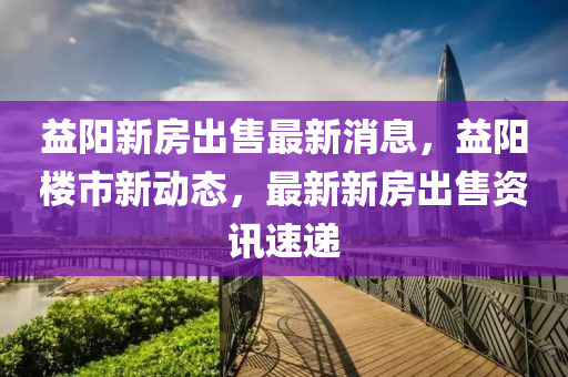 益陽新房出售最新消息，益陽樓市新動態(tài)，最新新房出售資訊速遞液壓動力機(jī)械,元件制造