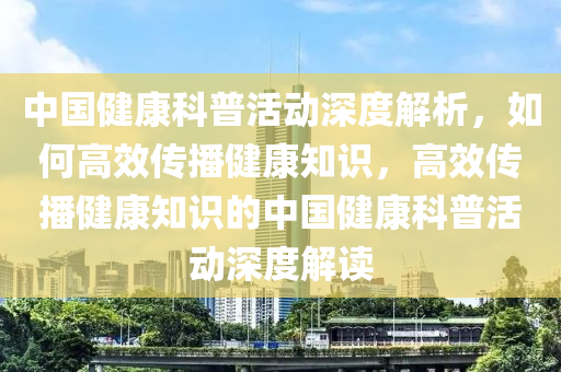 中國(guó)健康科普活動(dòng)深度解析，如何高效傳播健康知識(shí)，高效傳播健康知識(shí)的中國(guó)健康科普活動(dòng)深度解讀液壓動(dòng)力機(jī)械,元件制造
