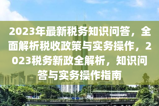 2023年最新稅務(wù)知識問答，全面解析稅收政策與實務(wù)操作，2023稅務(wù)新政全解析，知識問答與實務(wù)操作指南液壓動力機(jī)械,元件制造