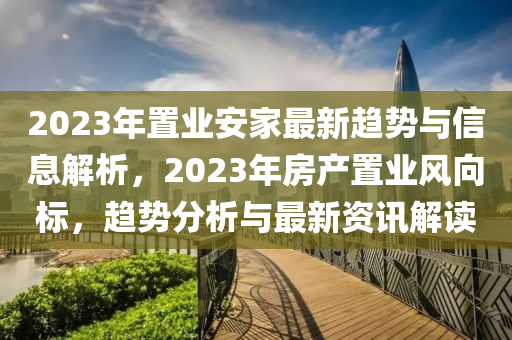 2023年置業(yè)安家最新趨勢與信息解析，2023年房產(chǎn)置業(yè)風(fēng)向標(biāo)，趨勢分析與最新資訊解液壓動力機(jī)械,元件制造讀