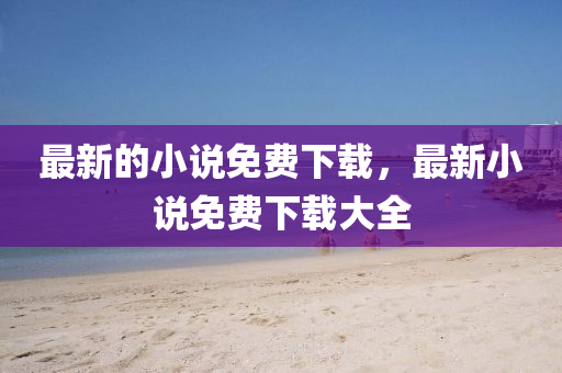 最新的小說免費(fèi)下載，最新小說免費(fèi)下載大全液壓動力機(jī)械,元件制造