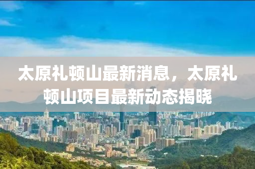 太原禮頓山最新消息，液壓動力機(jī)械,元件制造太原禮頓山項目最新動態(tài)揭曉