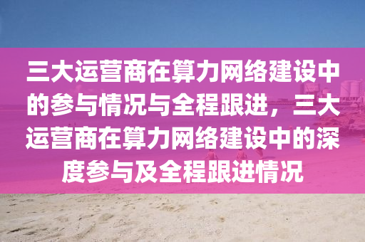 三大運營商在算力網(wǎng)絡(luò)建設(shè)中的參與情況與全程跟進，三大運營商在算力網(wǎng)絡(luò)建設(shè)中的深度參與及全程跟進情況液壓動力機械,元件制造