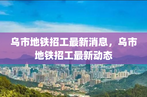 烏市地鐵招工最新消息，烏市地鐵招工最新動態(tài)液壓動力機械,元件制造