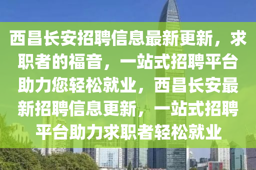 西昌長安招聘信息最新更新，求職者的福音，一站式招聘平臺助力您輕松就業(yè)，西昌長安最新招聘信息更新，一站式招聘平臺助力求職者輕松就業(yè)液壓動力機械,元件制造