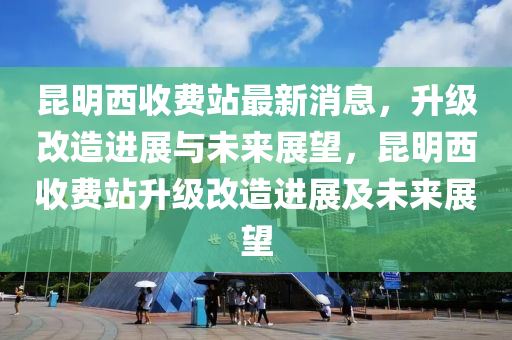 昆明西收費站最新消息，升級改造進展與未來展望，昆明西收費站升級改造進展及未來展望液壓動力機械,元件制造