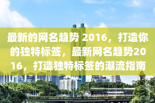 最新的網(wǎng)名趨勢(shì) 2016，打造你的獨(dú)特標(biāo)簽，最新網(wǎng)名趨勢(shì)2016，打造獨(dú)特標(biāo)簽的潮流指南液壓動(dòng)力機(jī)械,元件制造