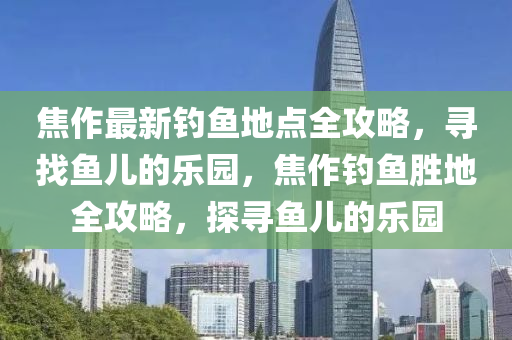 焦作最新釣魚地點(diǎn)全攻略，尋找魚兒的樂園，焦作釣魚勝地全攻略，探尋魚兒的樂園液壓動(dòng)力機(jī)械,元件制造