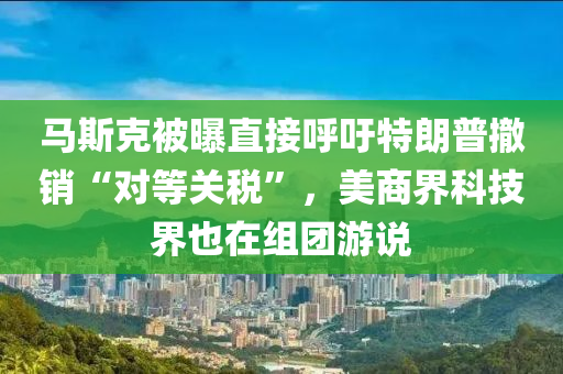 馬斯克被曝直接呼吁特朗普撤銷“對(duì)等關(guān)稅”，美商界科液壓動(dòng)力機(jī)械,元件制造技界也在組團(tuán)游說