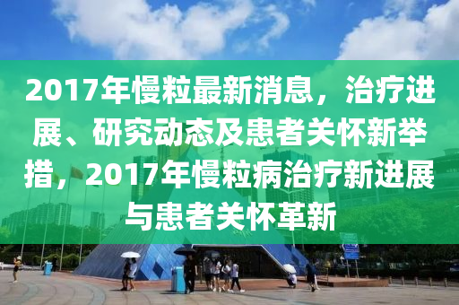 2017年慢粒最新消息，治療進展、研究動態(tài)及患者關(guān)懷新舉措，2017年慢粒病治療新進展與患者關(guān)懷革新液壓動力機械,元件制造