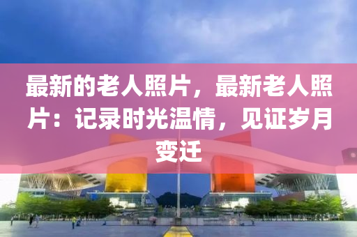 最新的老人照片，最新老人照片：記錄時光溫情，見證歲月變遷液壓動力機械,元件制造