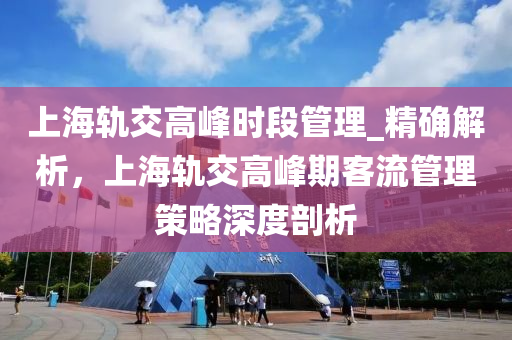 上海軌交高峰時段管理_精確解析，上海軌交高峰期客流管理策略深度剖析液壓動力機械,元件制造