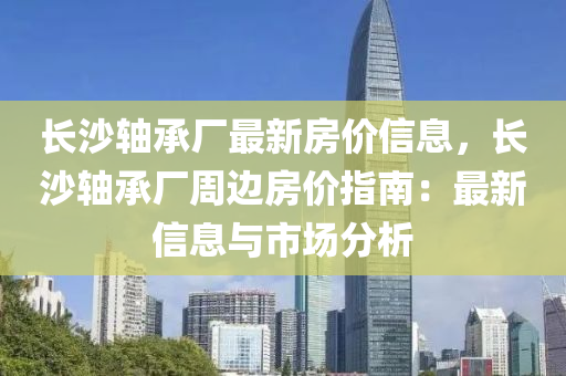 長(zhǎng)沙軸承廠最新房?jī)r(jià)信息，長(zhǎng)沙軸承廠周邊房?jī)r(jià)指南：最新信息與市場(chǎng)分析液壓動(dòng)力機(jī)械,元件制造