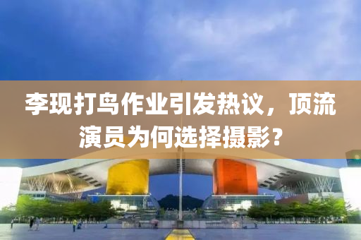 李現(xiàn)打鳥作業(yè)引發(fā)熱議，頂流演員為何選擇攝影？液壓動(dòng)力機(jī)械,元件制造