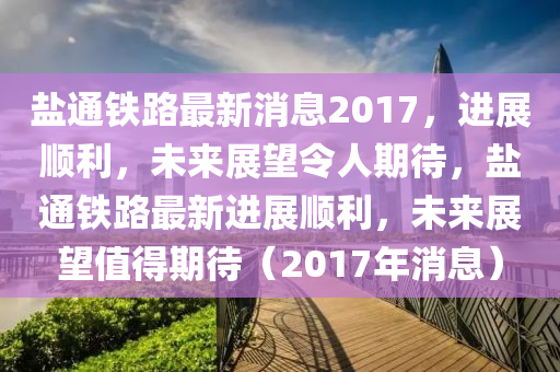 鹽通鐵路最新消息2017，進展順利，未來展望令人期待，鹽通鐵路最新進展順利，未來展望值得期待（2017年消息）液壓動力機械,元件制造