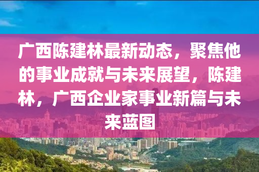 廣西陳建林最新動態(tài)，聚焦他的事業(yè)成就與未來展望，陳建林，液壓動力機械,元件制造廣西企業(yè)家事業(yè)新篇與未來藍圖