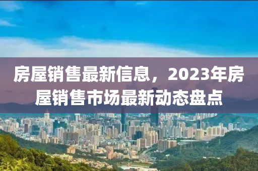 房屋銷(xiāo)售最新信息，液壓動(dòng)力機(jī)械,元件制造2023年房屋銷(xiāo)售市場(chǎng)最新動(dòng)態(tài)盤(pán)點(diǎn)