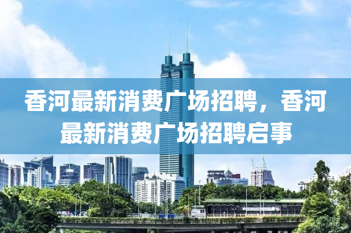 香河最新消費(fèi)廣場(chǎng)招聘，香河最新消費(fèi)廣場(chǎng)招聘啟事液壓動(dòng)力機(jī)械,元件制造