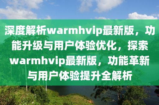 深度解析warmhvip最新版，功能升級(jí)與用戶(hù)體驗(yàn)優(yōu)化，探索warmhvip最新版液壓動(dòng)力機(jī)械,元件制造，功能革新與用戶(hù)體驗(yàn)提升全解析