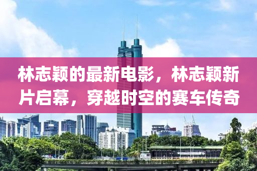 林志穎的最新電影，林志穎新片啟幕，穿越時空的賽車傳奇液壓動力機械,元件制造