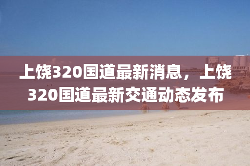 上饒320國道最新消息，上饒320國道最新交通動態(tài)發(fā)布液壓動力機械,元件制造