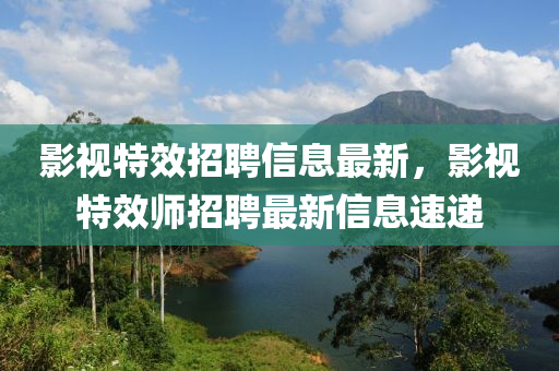 影視特效招聘信息最新，影視特效師招聘最新信息速遞液壓動力機(jī)械,元件制造