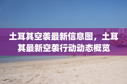 土耳其空襲最液壓動(dòng)力機(jī)械,元件制造新信息圖，土耳其最新空襲行動(dòng)動(dòng)態(tài)概覽