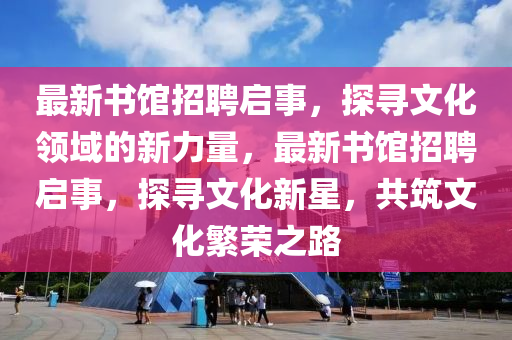 最新書館招聘啟事，探尋文化領(lǐng)域的新力量，最新書館招聘啟事，探尋文化新星，共筑文化繁榮之路液壓動(dòng)力機(jī)械,元件制造
