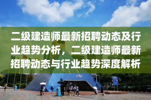 二級(jí)建造師最新招聘動(dòng)態(tài)及行業(yè)趨勢(shì)分析，二級(jí)建造師最新招聘動(dòng)態(tài)與行業(yè)趨勢(shì)深度解析液壓動(dòng)力機(jī)械,元件制造