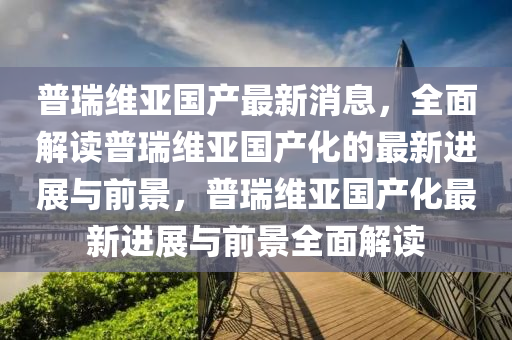 普瑞維亞國產(chǎn)最新消息，全面解讀普瑞維亞國產(chǎn)化的最新進(jìn)展與前景，普瑞維亞國產(chǎn)化最新進(jìn)展與前景全面解讀液壓動(dòng)力機(jī)械,元件制造