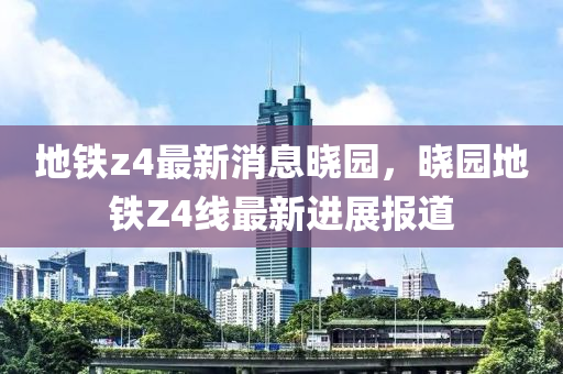 地鐵z4最新消息曉園，曉園地鐵Z4線最新進展報道液壓動力機械,元件制造